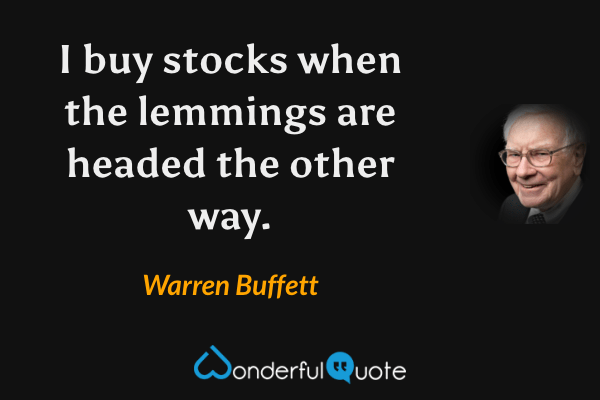 Quote from Warren Buffett: "I buy stocks when the lemmings are headed the other way."